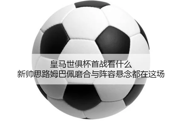 皇马世俱杯首战看什么 新帅思路姆巴佩磨合与阵容悬念都在这场（qutiyu）